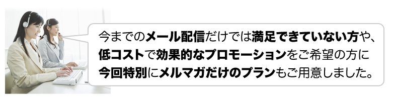 今までのメール配信だけでは満足できていない方や、低コストで効果的なプロモーションをご希望の方に今回特別にメルマガだけのプランもご用意しました。
